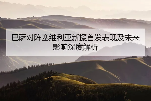 巴萨对阵塞维利亚新援首发表现及未来影响深度解析