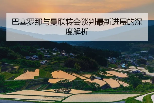 巴塞罗那与曼联转会谈判最新进展的深度解析